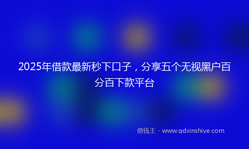 2025年借款最新秒下口子，分享五个无视黑户百分百下款平台