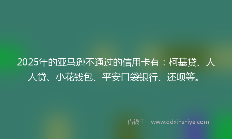 2025年的亚马逊不通过的信用卡有：柯基贷、人人贷、小花钱包、平安口袋银行、还呗等。