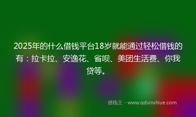 2025年的什么借钱平台18岁就能通过轻松借钱的有：拉卡拉、安逸花、省呗、美团生活费、你我贷等。