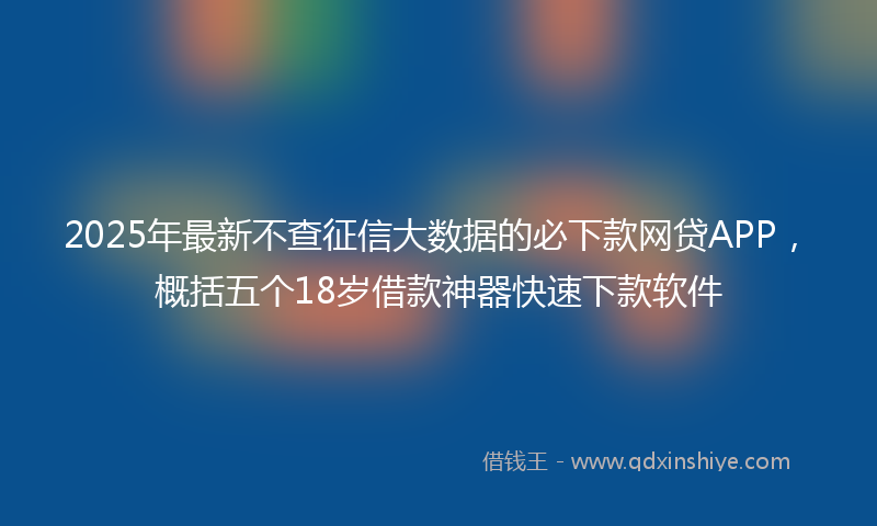 2025年最新不查征信大数据的必下款网贷APP，概括五个18岁借款神器快速下款软件