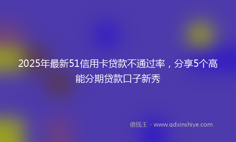 2025年最新51信用卡贷款不通过率，分享5个高能分期贷款口子新秀