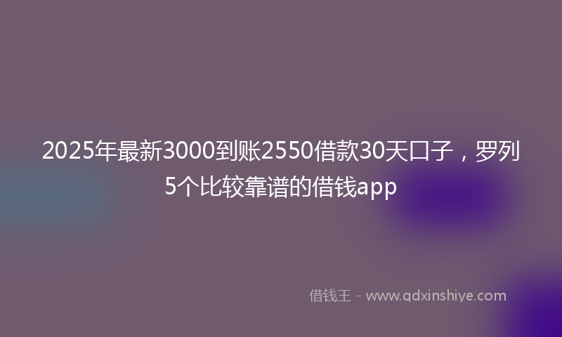 2025年最新3000到账2550借款30天口子，罗列5个比较靠谱的借钱app