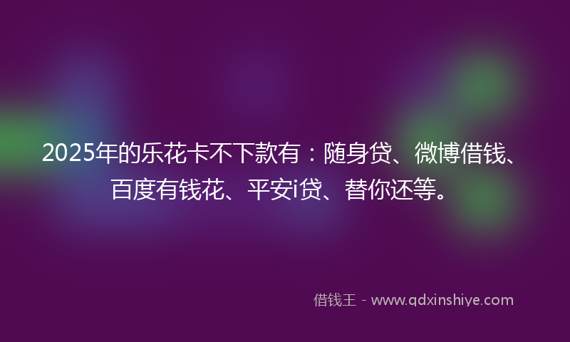 2025年的乐花卡不下款有：随身贷、微博借钱、百度有钱花、平安i贷、替你还等。