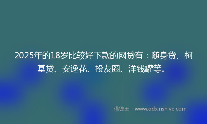 2025年的18岁比较好下款的网贷有：随身贷、柯基贷、安逸花、投友圈、洋钱罐等。