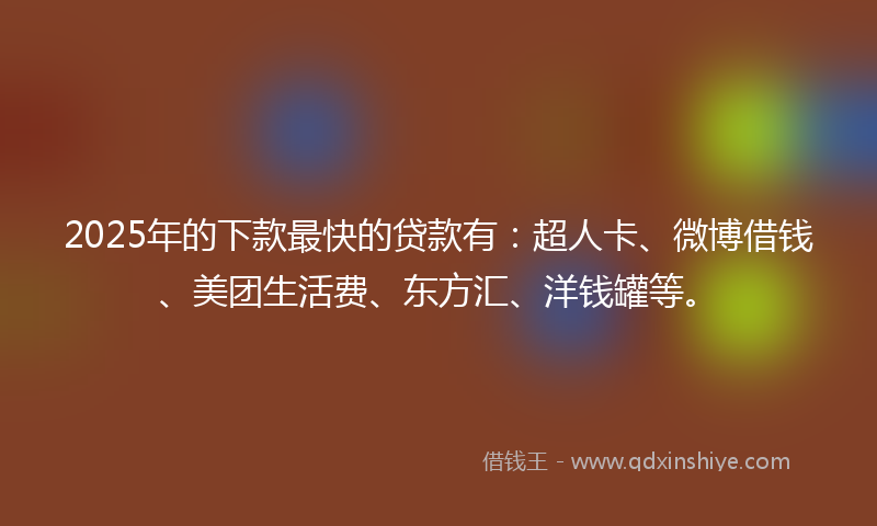 2025年的下款最快的贷款有：超人卡、微博借钱、美团生活费、东方汇、洋钱罐等。