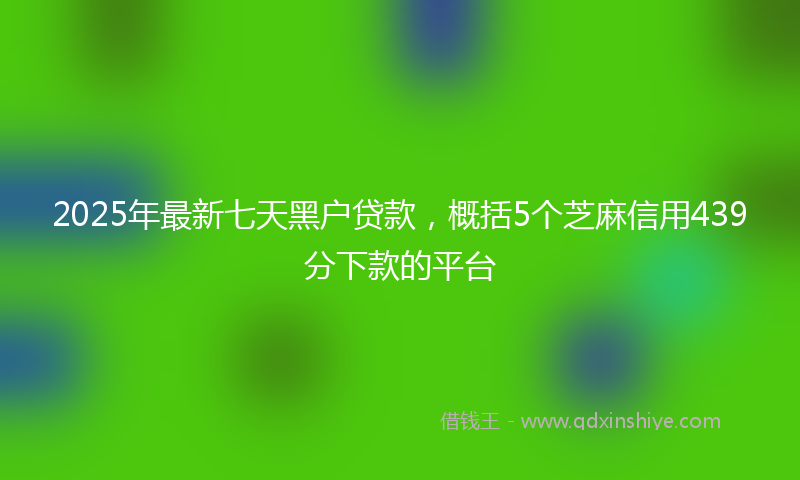 2025年最新七天黑户贷款，概括5个芝麻信用439分下款的平台
