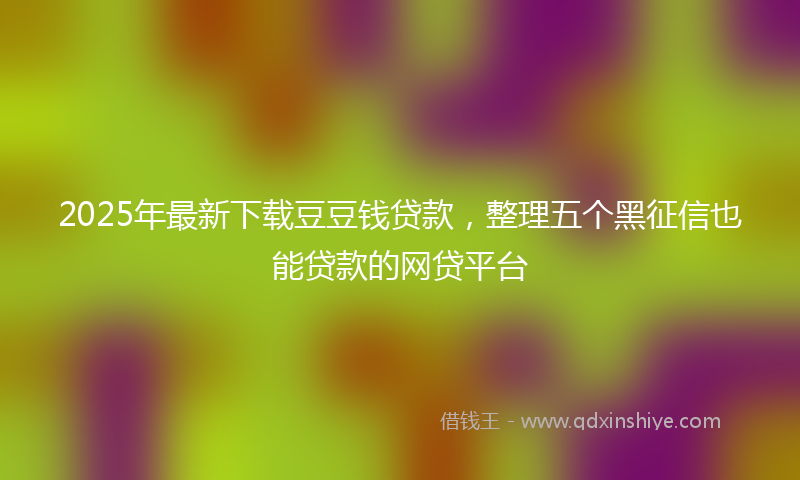 2025年最新下载豆豆钱贷款，整理五个黑征信也能贷款的网贷平台