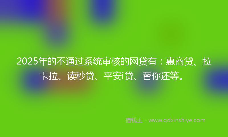 2025年的不通过系统审核的网贷有：惠商贷、拉卡拉、读秒贷、平安i贷、替你还等。