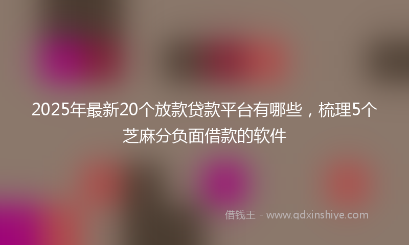 2025年最新20个放款贷款平台有哪些，梳理5个芝麻分负面借款的软件