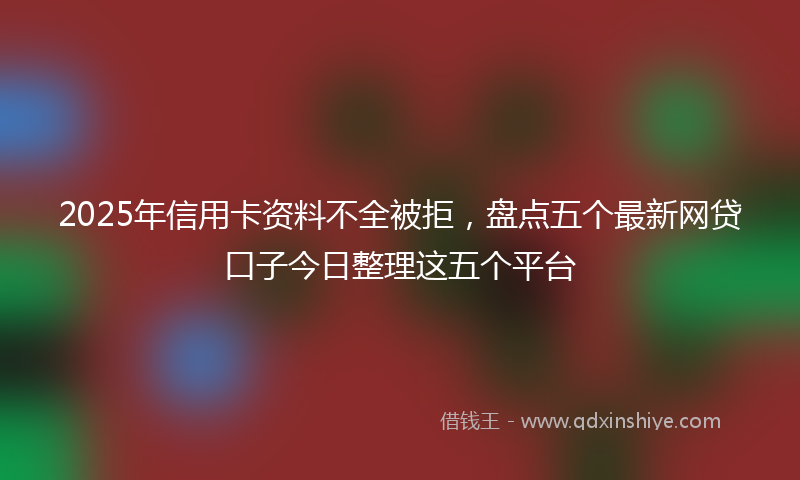 2025年信用卡资料不全被拒，盘点五个最新网贷口子今日整理这五个平台