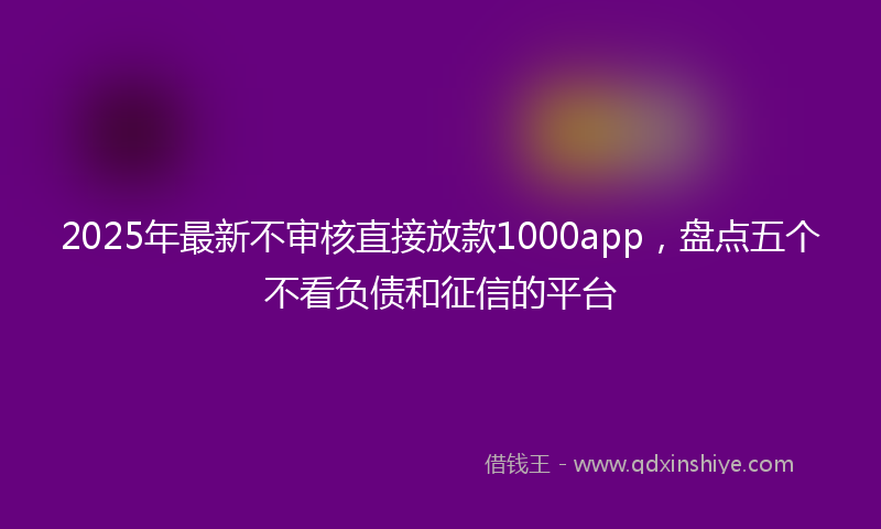 2025年最新不审核直接放款1000app，盘点五个不看负债和征信的平台