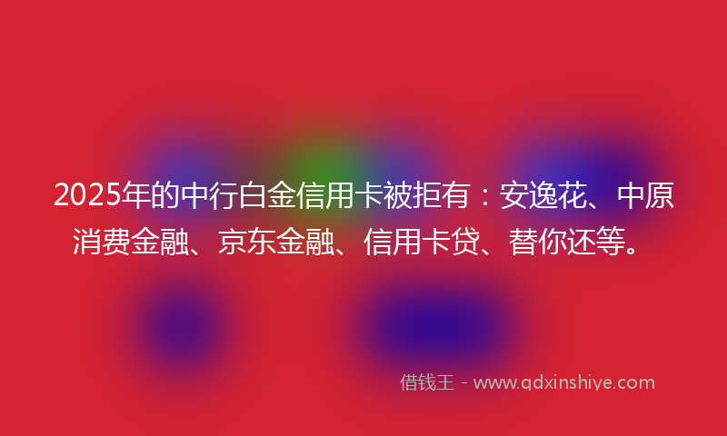 2025年的中行白金信用卡被拒有：安逸花、中原消费金融、京东金融、信用卡贷、替你还等。