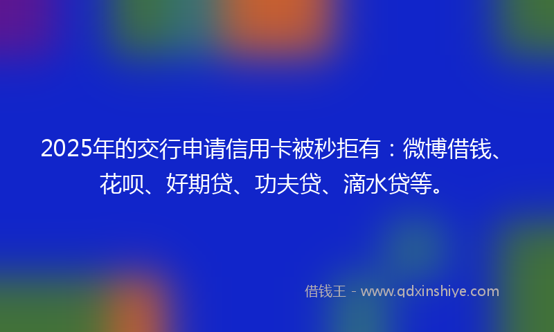 2025年的交行申请信用卡被秒拒有:微博借钱、花呗、好期贷、功夫贷、滴水贷等。