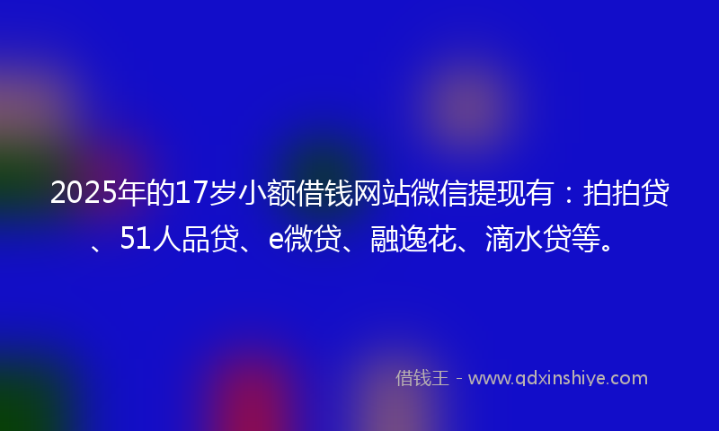 2025年的17岁小额借钱网站微信提现有：拍拍贷、51人品贷、e微贷、融逸花、滴水贷等。