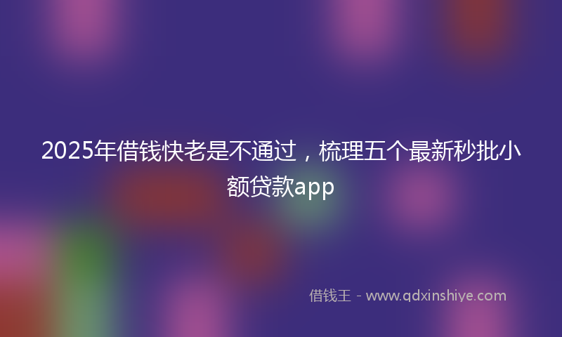 2025年借钱快老是不通过，梳理五个最新秒批小额贷款app