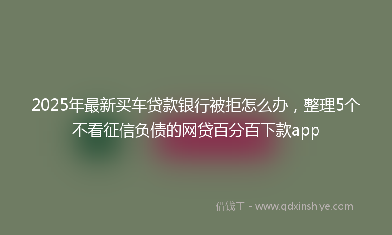 2025年最新买车贷款银行被拒怎么办，整理5个不看征信负债的网贷百分百下款app