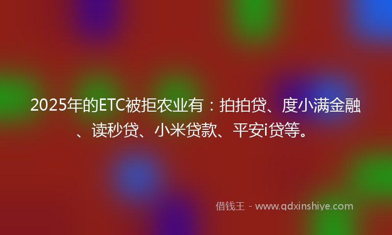 2025年的ETC被拒农业有：拍拍贷、度小满金融、读秒贷、小米贷款、平安i贷等。