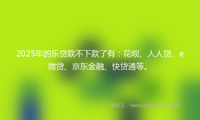 2025年的乐贷款不下款了有：花呗、人人贷、e微贷、京东金融、快贷通等。