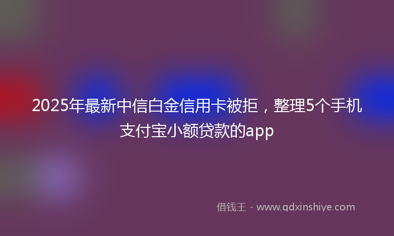 2025年最新中信白金信用卡被拒，整理5个手机支付宝小额贷款的app