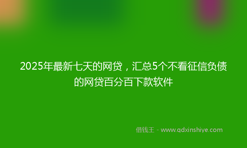 2025年最新七天的网贷，汇总5个不看征信负债的网贷百分百下款软件