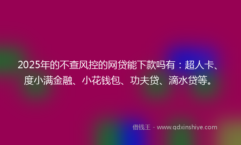 2025年的不查风控的网贷能下款吗有：超人卡、度小满金融、小花钱包、功夫贷、滴水贷等。