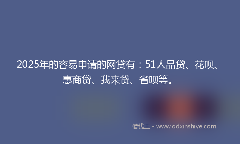 2025年的容易申请的网贷有：51人品贷、花呗、惠商贷、我来贷、省呗等。
