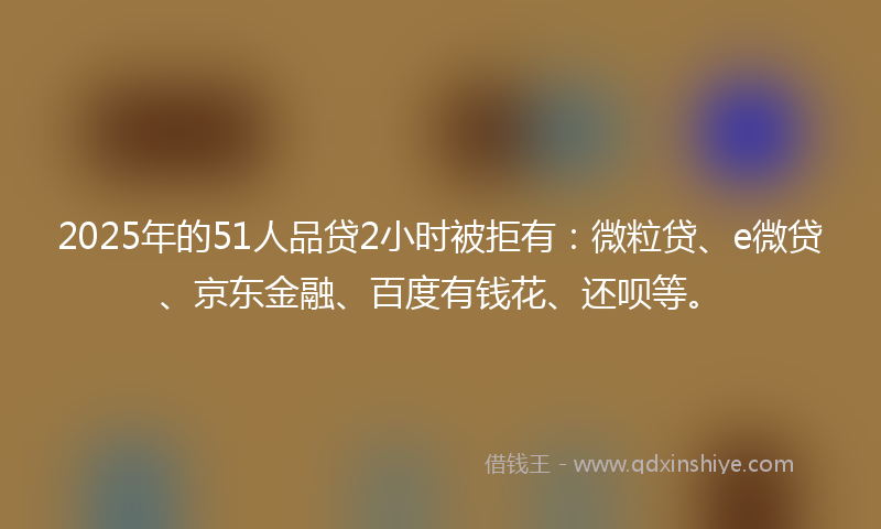 2025年的51人品贷2小时被拒有：微粒贷、e微贷、京东金融、百度有钱花、还呗等。