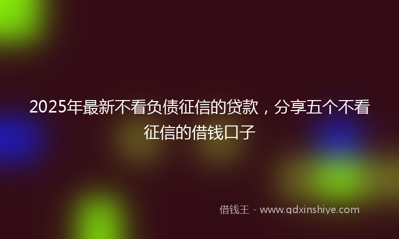2025年最新不看负债征信的贷款，分享五个不看征信的借钱口子
