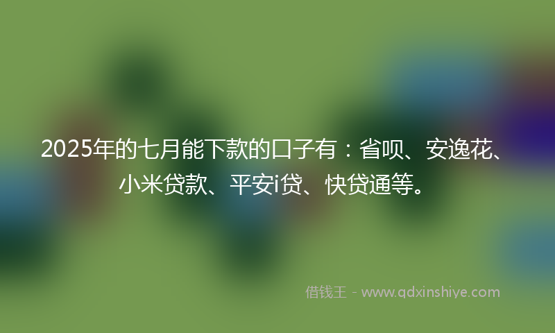 2025年的七月能下款的口子有：省呗、安逸花、小米贷款、平安i贷、快贷通等。