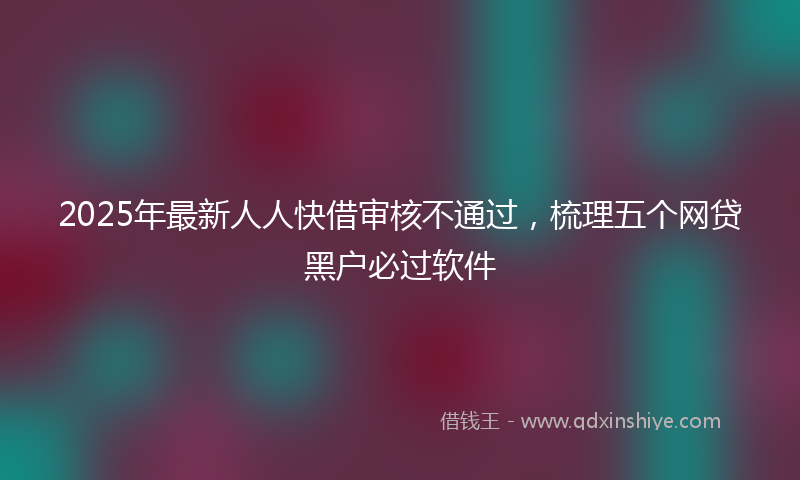 2025年最新人人快借审核不通过，梳理五个网贷黑户必过软件