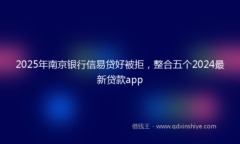 2025年南京银行信易贷好被拒，整合五个2024最新贷款app