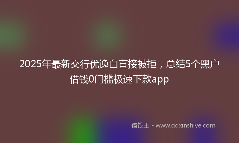 2025年最新交行优逸白直接被拒，总结5个黑户借钱0门槛极速下款app