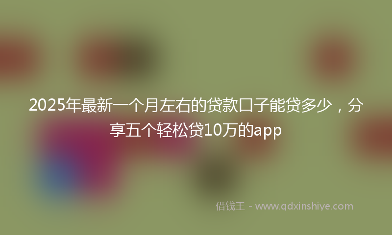2025年最新一个月左右的贷款口子能贷多少，分享五个轻松贷10万的app