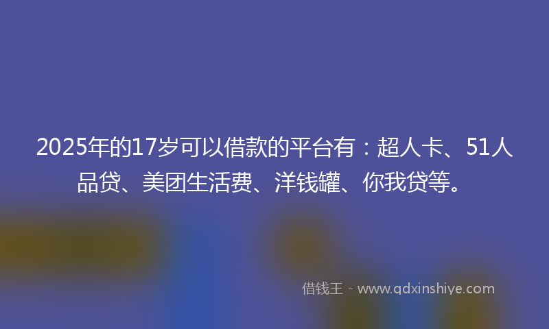 2025年的17岁可以借款的平台有：超人卡、51人品贷、美团生活费、洋钱罐、你我贷等。
