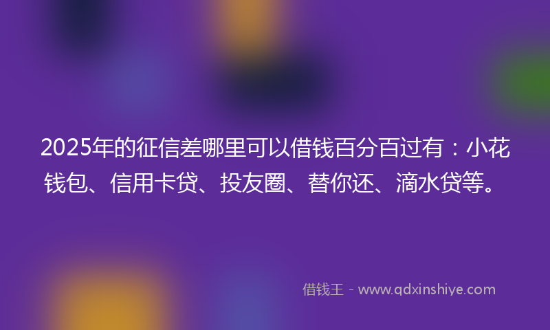 2025年的征信差哪里可以借钱百分百过有：小花钱包、信用卡贷、投友圈、替你还、滴水贷等。