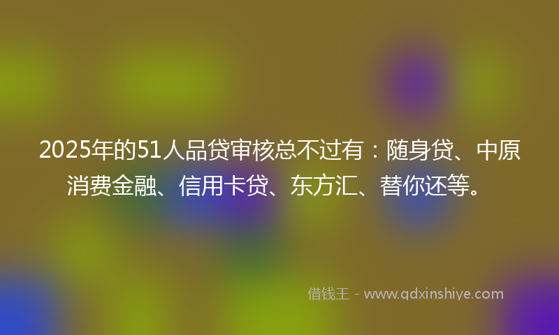 2025年的51人品贷审核总不过有：随身贷、中原消费金融、信用卡贷、东方汇、替你还等。