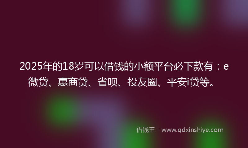 2025年的18岁可以借钱的小额平台必下款有：e微贷、惠商贷、省呗、投友圈、平安i贷等。