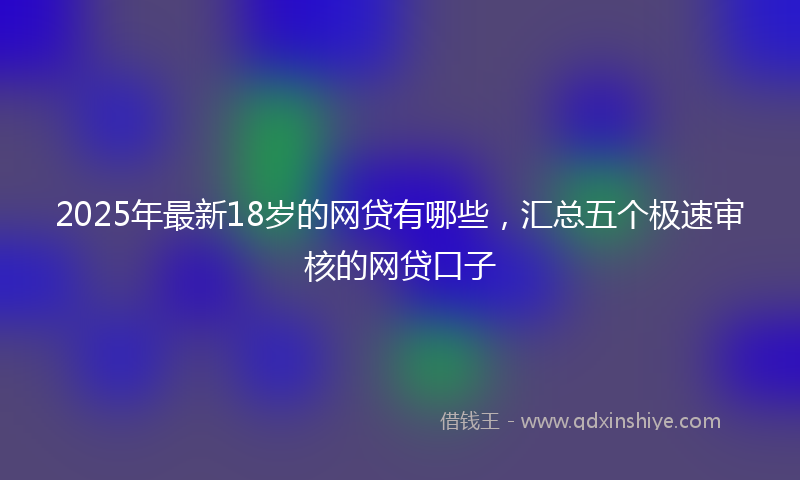 2025年最新18岁的网贷有哪些，汇总五个极速审核的网贷口子