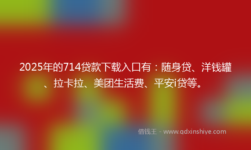 2025年的714贷款下载入口有：随身贷、洋钱罐、拉卡拉、美团生活费、平安i贷等。