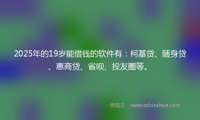 2025年的19岁能借钱的软件有：柯基贷、随身贷、惠商贷、省呗、投友圈等。