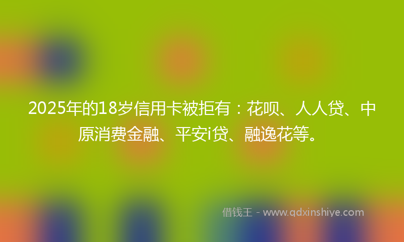 2025年的18岁信用卡被拒有：花呗、人人贷、中原消费金融、平安i贷、融逸花等。