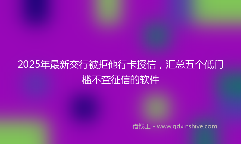 2025年最新交行被拒他行卡授信，汇总五个低门槛不查征信的软件