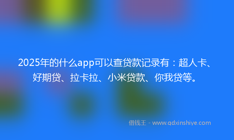 2025年的什么app可以查贷款记录有：超人卡、好期贷、拉卡拉、小米贷款、你我贷等。