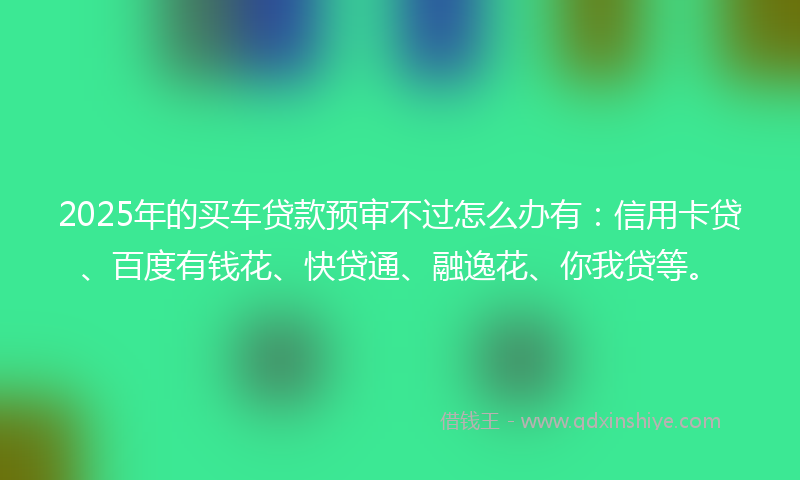 2025年的买车贷款预审不过怎么办有：信用卡贷、百度有钱花、快贷通、融逸花、你我贷等。