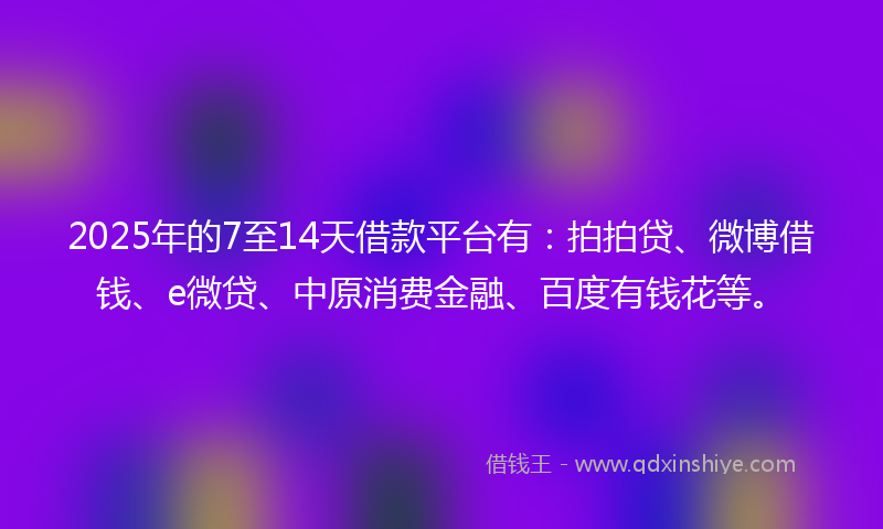 2025年的7至14天借款平台有：拍拍贷、微博借钱、e微贷、中原消费金融、百度有钱花等。
