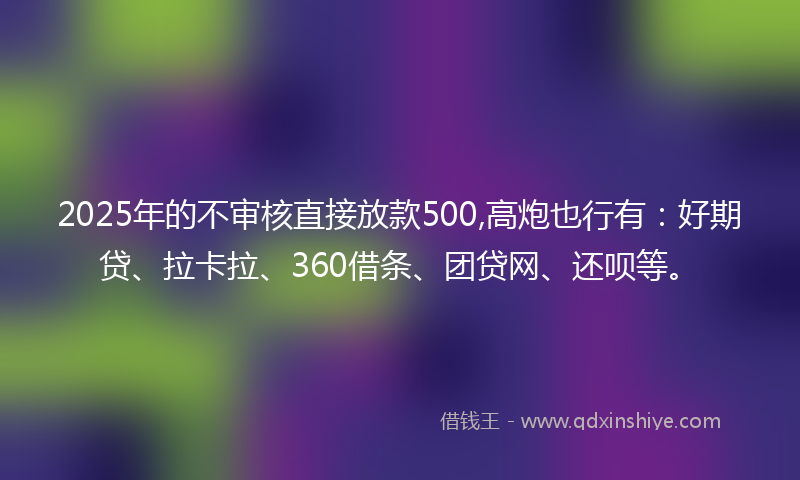 2025年的不审核直接放款500,高炮也行有：好期贷、拉卡拉、360借条、团贷网、还呗等。