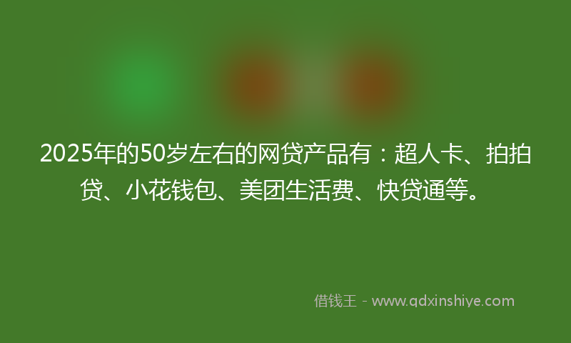 2025年的50岁左右的网贷产品有：超人卡、拍拍贷、小花钱包、美团生活费、快贷通等。