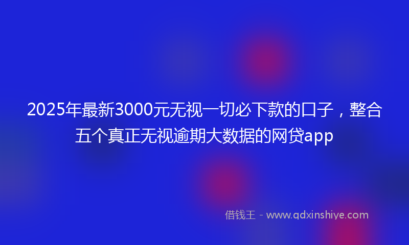 2025年最新3000元无视一切必下款的口子，整合五个真正无视逾期大数据的网贷app