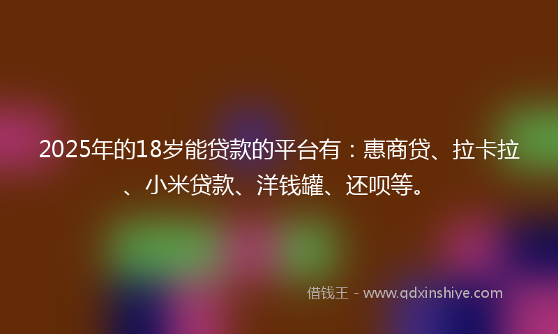 2025年的18岁能贷款的平台有：惠商贷、拉卡拉、小米贷款、洋钱罐、还呗等。