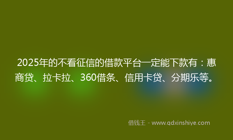 2025年的不看征信的借款平台一定能下款有：惠商贷、拉卡拉、360借条、信用卡贷、分期乐等。